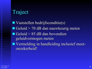 Traject Vaststellen bedrijfsconditie(s) Geluid > 70 dB dan nauwkeurig meten Geluid > 85 dB dan bovendien geluidvermogen meten Vermelding in handleiding inclusief meet- onzekerheid! 