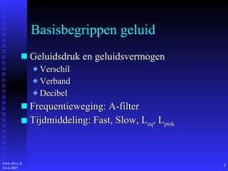 Basisbegrippen geluid Geluidsdruk en geluidsvermogen  Verschil Verband Decibel Frequentieweging: A-filter Tijdmiddeling: Fast, Slow, L eq , L piek 