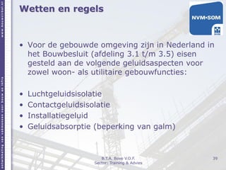 Wetten en regels
• Voor de gebouwde omgeving zijn in Nederland in
het Bouwbesluit (afdeling 3.1 t/m 3.5) eisen
gesteld aan de volgende geluidsaspecten voor
zowel woon- als utilitaire gebouwfuncties:
• Luchtgeluidsisolatie
• Contactgeluidsisolatie
• Installatiegeluid
• Geluidsabsorptie (beperking van galm)
39B.T.A. Bove V.O.F.
Sector: Training & Advies
 