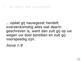 2  … en diens wet overpeinst… …  opdat gij nauwgezet handelt overeenkomstig alles wat daarin geschreven is, want dan zult gij op uw wegen uw doel bereiken en zult gij voorspoedig zijn. Jozua 1:8 12 