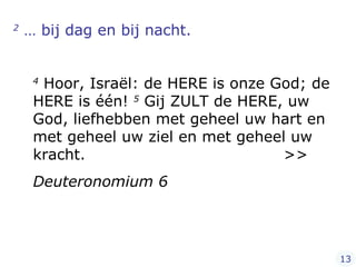2  … bij dag en bij nacht.  4  Hoor, Israël: de HERE is onze God; de HERE is één!  5  Gij ZULT de HERE, uw God, liefhebben met geheel uw hart en met geheel uw ziel en met geheel uw kracht.  >> Deuteronomium 6 13 