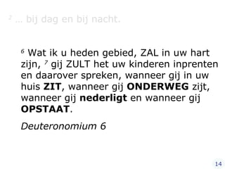 2  … bij dag en bij nacht.   6  Wat ik u heden gebied, ZAL in uw hart zijn,  7  gij ZULT het uw kinderen inprenten en daarover spreken, wanneer gij in uw huis  ZIT , wanneer gij  ONDERWEG  zijt, wanneer gij  nederligt  en wanneer gij  OPSTAAT .  Deuteronomium 6 14 