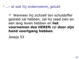 3  …– al wat hij onderneemt, gelukt .   10   Wanneer hij zichzelf ten schuldoffer gesteld zal hebben, zal hij zaad zien en een lang leven hebben en  het voornemen des HEREN  zal  door zijn hand voortgang hebben .  Jesaja 53 19 