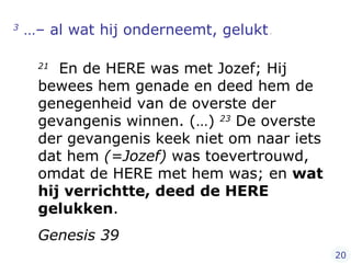 3  …– al wat hij onderneemt, gelukt .   21   En de HERE was met Jozef; Hij bewees hem genade en deed hem de genegenheid van de overste der gevangenis winnen. (…)  23  De overste der gevangenis keek niet om naar iets dat hem  (=Jozef)  was toevertrouwd, omdat de HERE met hem was; en  wat hij verrichtte, deed de HERE gelukken . Genesis 39 20 