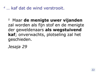 4  … kaf dat de wind verstrooit.  5   Maar  de menigte uwer vijanden  zal worden als fijn stof en de menigte der geweldenaars  als wegstuivend kaf ; onverwachts, plotseling zal het geschieden. Jesaja 29 22 