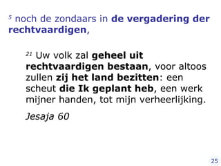 5  noch de zondaars in  de vergadering der rechtvaardigen ,  21  Uw volk zal  geheel uit rechtvaardigen bestaan , voor altoos zullen  zij het land bezitten : een scheut  die Ik geplant heb , een werk mijner handen, tot mijn verheerlijking.  Jesaja 60 25 