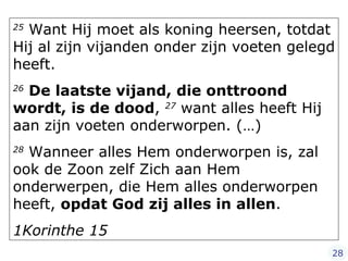 25  Want Hij moet als koning heersen, totdat Hij al zijn vijanden onder zijn voeten gelegd heeft.  26   De laatste vijand, die onttroond wordt, is de dood ,  27  want alles heeft Hij aan zijn voeten onderworpen. (…)   28  Wanneer alles Hem onderworpen is, zal ook de Zoon zelf Zich aan Hem onderwerpen, die Hem alles onderworpen heeft,  opdat God zij alles in allen .  1Korinthe 15 28 