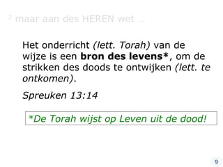 2  maar aan des HEREN wet … Het onderricht  (lett. Torah)  van de wijze is een  bron des levens* , om de strikken des doods te ontwijken  (lett. te ontkomen) . Spreuken 13:14 *De Torah wijst op Leven uit de dood! 9 