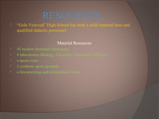 RESOURCES
 “Gelu Voievod” High School has both a solid material base and
qualified didactic personnel
Material Resources
 45 modern furnished classrooms
 4 laboratories (Biology, Chemistry, Informatics, Physics)
 a sports room
 2 synthetic sports grounds
 a Documenting and Information Center
 