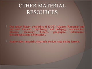 OTHER MATERIAL
RESOURCES
 Our school library, consisting of 13.327 volumes (Romanian and
universal literature, psychology and pedagogy, mathematics,
physics, chemistry, history, geography, informatics,
encyclopedias and dictionaries).
 Audio-video materials, electronic devices used during lessons.
 