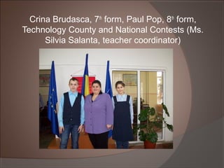 Crina Brudasca, 7th
form, Paul Pop, 8th
form,
Technology County and National Contests (Ms.
Silvia Salanta, teacher coordinator)
 