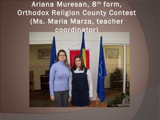 Ariana Muresan, 8th
form,
Orthodox Religion County Contest
(Ms. Maria Marza, teacher
coordinator)
 