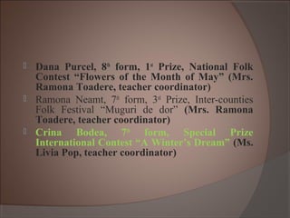  Dana Purcel, 8th
form, 1st
Prize, National Folk
Contest “Flowers of the Month of May” (Mrs.
Ramona Toadere, teacher coordinator)
 Ramona Neamt, 7th
form, 3rd
Prize, Inter-counties
Folk Festival “Muguri de dor” (Mrs. Ramona
Toadere, teacher coordinator)
 Crina Bodea, 7th
form, Special Prize
International Contest “A Winter’s Dream” (Ms.
Livia Pop, teacher coordinator)
 