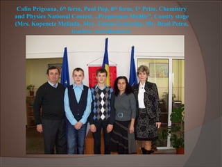 Calin Prigoana, 6th
form, Paul Pop, 8th
form, 1st
Prize, Chemistry
and Physics National Contest, „Perpetuum Mobile”, County stage
(Mrs. Kopenetz Melinda, Mrs. Tamas Ecaterina, Mr. Brad Petru,
teacher- coordinators)
 