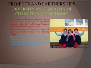 PROJECTS AND PARTNERSHIPS
„DIVERSITY AND EQUALITY OF
CHANCES IN OUR SCHOOL”
 Our Minister of Education organized, during
the 2009- 2010 school year, an informative
campaign within the PHARE project “Acces to
Education of Disadvantaged Groups”.
 Between September 20th
- October 2nd
, there took
place a National Contest “My Friendly
School”.
 Our team, consisting of Borbely Agnes,
Alina and Raluca Sfirlea, 5th
form B (Mrs.
Cristina Hnadru, teacher coordinator) won
a Special Prize in the Photo Section.
 