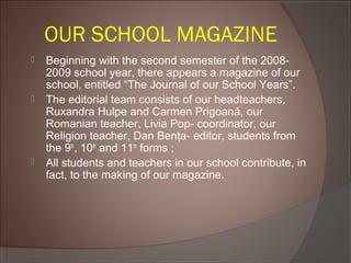 OUR SCHOOL MAGAZINE
 Beginning with the second semester of the 2008-
2009 school year, there appears a magazine of our
school, entitled “The Journal of our School Years”.
 The editorial team consists of our headteachers,
Ruxandra Hulpe and Carmen Prigoană, our
Romanian teacher, Livia Pop- coordinator, our
Religion teacher, Dan Benţa- editor, students from
the 9th
, 10th
and 11th
forms ;
 All students and teachers in our school contribute, in
fact, to the making of our magazine.
 
