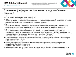 Эталонная (референтная) архитектура для облачных
решений
 Основана на открытых стандартах
 Обеспечивает уровень безопасности, удовлетворяющий национальным и
региональным требованиям по защите данных
 Предусматривает мощные средства для автоматизации и управления
сервисами с уровня бизнеса до уровня элементов инфраструктуры
 Поддерживает полный спектр моделей предоставления сервисов:
Infrastructure as a Service (IaaS), Platform as a Service (PaaS), Software as a
Service (SaaS), Business Process as a Service (BPaaS)
 Обеспечивает гибкое масштабирование, отказоустойчивость и высокую
эффективность (ROI)
 Предусматривает простую и быструю интеграцию с существующей
инфраструктурой заказчика
 Базируется на индустриальной экспертизе и опыте использования SOA
 