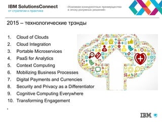 2015 – технологические трэнды
8
1. Cloud of Clouds
2. Cloud Integration
3. Portable Microservices
4. PaaS for Analytics
5. Context Computing
6. Mobilizing Business Processes
7. Digital Payments and Currencies
8. Security and Privacy as a Differentiator
9. Cognitive Computing Everywhere
10. Transforming Engagement
 