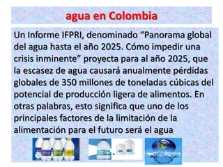 agua en Colombia
Un Informe IFPRI, denominado “Panorama global
del agua hasta el año 2025. Cómo impedir una
crisis inminente” proyecta para al año 2025, que
la escasez de agua causará anualmente pérdidas
globales de 350 millones de toneladas cúbicas del
potencial de producción ligera de alimentos. En
otras palabras, esto significa que uno de los
principales factores de la limitación de la
alimentación para el futuro será el agua
 
