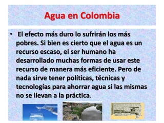 Agua en Colombia
• El efecto más duro lo sufrirán los más
  pobres. Si bien es cierto que el agua es un
  recurso escaso, el ser humano ha
  desarrollado muchas formas de usar este
  recurso de manera más eficiente. Pero de
  nada sirve tener políticas, técnicas y
  tecnologías para ahorrar agua si las mismas
  no se llevan a la práctica.
 