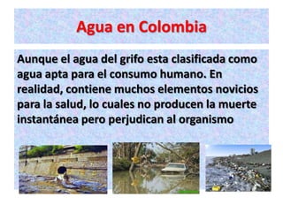 Agua en Colombia
Aunque el agua del grifo esta clasificada como
agua apta para el consumo humano. En
realidad, contiene muchos elementos novicios
para la salud, lo cuales no producen la muerte
instantánea pero perjudican al organismo
 