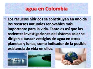 agua en Colombia
• Los recursos hídricos se constituyen en uno de
  los recursos naturales renovables más
  importante para la vida. Tanto es así que las
  recientes investigaciones del sistema solar se
  dirigen a buscar vestigios de agua en otros
  planetas y lunas, como indicador de la posible
  existencia de vida en ellos.
 
