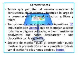 Características
• Temas que permiten al usuario mantener la
consistencia en los colores y fuentes a lo largo de
la presentación, incluyendo cuadros, gráficos y
tablas.
• Transiciones y construcción de diapositivas 3D
impulsadas con OpenGL que se asemejan a cubos
rodantes o páginas volteadas, o bien transiciones
disolventes que hacen desaparecer a una
diapositiva con la siguiente.
• Soporte de monitor dual: el presentador puede
mostrar la presentación en una pantalla y todavía
ver el escritorio o las notas desde su laptop.
 