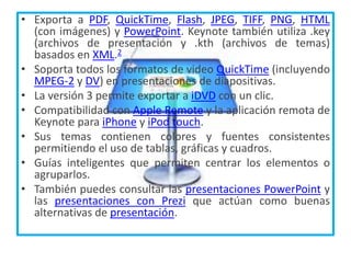 • Exporta a PDF, QuickTime, Flash, JPEG, TIFF, PNG, HTML
(con imágenes) y PowerPoint. Keynote también utiliza .key
(archivos de presentación y .kth (archivos de temas)
basados en XML.2
• Soporta todos los formatos de video QuickTime (incluyendo
MPEG-2 y DV) en presentaciones de diapositivas.
• La versión 3 permite exportar a iDVD con un clic.
• Compatibilidad con Apple Remote y la aplicación remota de
Keynote para iPhone y iPod touch.
• Sus temas contienen colores y fuentes consistentes
permitiendo el uso de tablas, gráficas y cuadros.
• Guías inteligentes que permiten centrar los elementos o
agruparlos.
• También puedes consultar las presentaciones PowerPoint y
las presentaciones con Prezi que actúan como buenas
alternativas de presentación.
 
