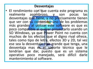 Desventajas
• El rendimiento con que cuenta este programa es
realmente asombroso, y son pocas las
desventajas que tiene, y no precisamente tienen
que ver con su contenido, uno de los problemas
más grandes al utilizar este software es que es
poco compatible al querer proyectarlo usando un
SO Windows, ya que Power Point no cuenta con
muchos de los efectos que el digno rival ofrece,
tales como tipo de letra, efectos 3D y 2D, tal vez
ese sea la desventaja más grande que tenga, una
desventaja mas es el soporte técnico que le
tendrían que dar, puesto que es un sistema
operativo poco manejado, será difícil darle
mantenimiento al software.
 