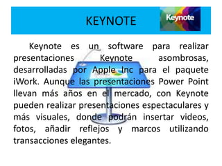 Keynote es un software para realizar
presentaciones Keynote asombrosas,
desarrolladas por Apple Inc para el paquete
iWork. Aunque las presentaciones Power Point
llevan más años en el mercado, con Keynote
pueden realizar presentaciones espectaculares y
más visuales, donde podrán insertar videos,
fotos, añadir reflejos y marcos utilizando
transacciones elegantes.
KEYNOTE
 