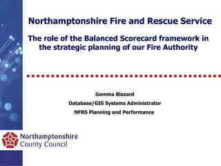 Northamptonshire Fire and Rescue Service The role of the Balanced Scorecard framework in the strategic planning of our Fire Authority Gemma Blezard Database/GIS Systems Administrator NFRS Planning and Performance  