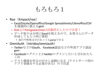 もろもろ１
• Roo（Empact/roo）
– Excel/Excelx/Openoffice/Google Spreadsheets/Libreoffice/CSV
を透過的に扱えるgem
– fork元のhmcgowan/rooは活動停止したので注意！
– データ取り込み時にExcelを使えるので，お客さんにデータ
作成してもらう時に便利
• 改行や特殊文字があってもparseできる
• OmniAuth（intridea/omniauth）
– TwitterなどのOauth，Facebook認証などの外部アプリ認証
gem
– Facebookログインとかtwitterログインしたいと言われたら
これ
– テスト環境を作るのが少し面倒になる（テストサーバ用の
アプリ登録をする必要がある）ので注意
 