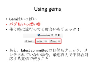 Using gems
• Gemはいっぱい
• バグもいっぱい
• 使う時は流行ってる度合いをチェック！
• あと，latest committedの日付もチェック．メ
ンテされていない場合，最悪自力で不具合対
応する覚悟で使うこと
 