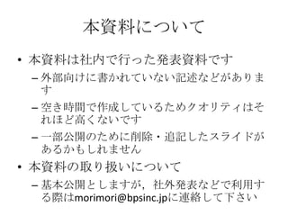本資料について
• 本資料は社内で行った発表資料です
– 外部向けに書かれていない記述などがありま
す
– 空き時間で作成しているためクオリティはそ
れほど高くないです
– 一部公開のために削除・追記したスライドが
あるかもしれません
• 本資...