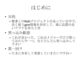 はじめに
• 目的
– 数多くのRailsプロジェクトが走っている中で，
良く使うgem情報を共有して，楽に品質の良
いアプリを作ろうぜ
• 突っ込み歓迎
– これが良かった，これはメジャーだけど使っ
てみたら今一つ，などどんどん突っ込みして
...