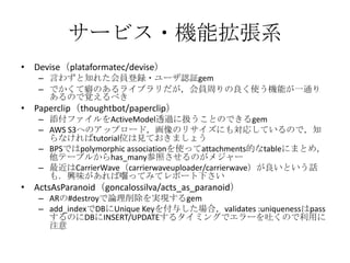 サービス・機能拡張系
• Devise（plataformatec/devise）
– 言わずと知れた会員登録・ユーザ認証gem
– でかくて癖のあるライブラリだが，会員周りの良く使う機能が一通り
あるので覚えるべき
• Paperclip（thoughtbot/paperclip）
– 添付ファイルをActiveModel透過に扱うことのできるgem
– AWS S3へのアップロード，画像のリサイズにも対応しているので，知
らなければtutorial位は見ておきましょう
– BPSではpolymorphic associationを使ってattachments的なtableにまとめ，
他テーブルからhas_many参照させるのがメジャー
– 最近はCarrierWave（carrierwaveuploader/carrierwave）が良いという話も．
興味があれば囓ってみてレポート下さい
• ActsAsParanoid（goncalossilva/acts_as_paranoid）
– ARの#destroyで論理削除を実現するgem
– add_indexでDBにUnique Keyを付与した場合，validates :uniquenessはpass
するのにDBにINSERT/UPDATEするタイミングでエラーを吐くので利用に
注意
 