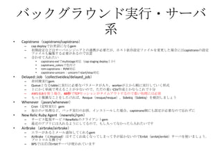 バックグラウンド実行・サーバ
系
• Capistrano（capistrano/capistrano）
– cap deployでお世話になるgem
– 初期設定などはサーバエンジニアとの連携が必要だが，ホスト依存設定ファイルを変更した場合にはcapistranoの設定
ファイルも編集する必要があるので注意
– 合わせて入れたい
• capistrano-extでmultistage対応（cap staging deployとか）
• capistrano_colorsで色付け
• rvm-capistrano：RVM対応
• capistrano-unicorn：unicornのstart/stop対応
• Delayed::Job（collectiveidea/delayed_job）
– 非同期実行gem
– Queueとなるtableに実行に必要なパラメータが入り，workerが上から順に実行していく形式
– とにかく単純で考えることが少ないので，ただの重いCSV作成とかならこれで十分
– AWS ELBを使う場合，60秒でTCPセッションがタイムアウトするので重い処理には必須
– もっと複雑なことをしたければ，Resque（resque/resque），Sidekiq（Sidekiq）を検討しましょう
• Whenever（javan/whenever）
– Cron（定時実行）gem
– 毎日の〆処理など，バッチ実行のお供．インストールした場合，capistrano側にも設定が必要なので忘れずに
• New Relic Ruby Agent（newrelic/rpm）
– サービス監視サービスNewRelicのクライアントgem
– 最近のアプリには入れるようにしてるので，もし入ってなかったら入れたいです
• AirBrake（airbrake/airbrake）
– エラーがあるとメール通知してくれるgem
– AirBrake（元Hoptoad）はすごくお高くなってしまって手が届かないのでErrbit（errbit/errbit）サーバを使いましょう．
プロトコル互換です
– BPSではばばErrbitサーバが使われています
 