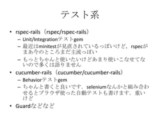 テスト系
• rspec-rails（rspec/rspec-rails）
– Unit/Integrationテストgem
– 最近はminitestが見直されているっぽいけど，rspecが
まあ今のところまだ主流っぽい
– もっとちゃんと使いたいけどあまり使いこなせてな
いので多くは語りません
• cucumber-rails（cucumber/cucumber-rails）
– Behaviorテストgem
– ちゃんと書くと良いです．seleniumなんかと組み合わ
せるとブラウザ使った自動テストも書けます．重い
けど
• Guardなどなど
 