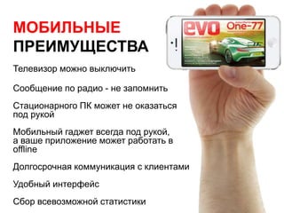 МОБИЛЬНЫЕ
ПРЕИМУЩЕСТВА
Телевизор можно выключить
Сообщение по радио - не запомнить
Стационарного ПК может не оказаться
под рукой
Мобильный гаджет всегда под рукой,
а ваше приложение может работать в
offline
Долгосрочная коммуникация с клиентами
Удобный интерфейс
Сбор всевозможной статистики
 