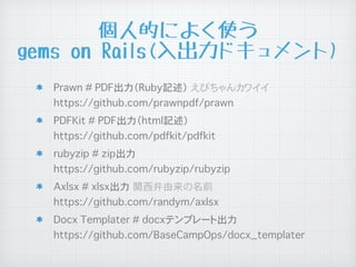 個人的によく使う
gems on Rails(入出力ドキュメント)
Prawn # PDF出力（Ruby記述）�えびちゃんカワイイ
https://github.com/prawnpdf/prawn
PDFKit # PDF出力（html記述）
https://github.com/pdfkit/pdfkit
rubyzip # zip出力
https://github.com/rubyzip/rubyzip
Axlsx # xlsx出力�関西弁由来の名前
https://github.com/randym/axlsx
Docx Templater # docxテンプレート出力
https://github.com/BaseCampOps/docx_templater
 