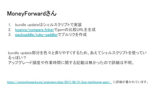 MoneyForwardさん
1. bundle updateはシェルスクリプトで実装
2. kyanny/compare_linkerでgemの比較URLを生成
3. packsaddle/ruby-saddlerでプルリクを作成
https://moneyforward.com/engineers_blog/2017/08/31/bye-tachikoma-gem/ に詳細が書かれています。
bundle update部分を色々と弄りやすくするため、あえてシェルスクリプトを使ってい
るっぽい？
アップグレード頻度や作業時間に関する記載は無かったので詳細は不明。
 