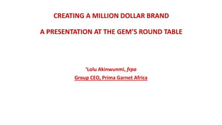 CREATING A MILLION DOLLAR BRAND
A PRESENTATION AT THE GEM’S ROUND TABLE
‘Lolu Akinwunmi, frpa
Group CEO, Prima Garnet Africa
 