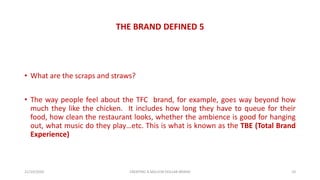 THE BRAND DEFINED 5
• What are the scraps and straws?
• The way people feel about the TFC brand, for example, goes way beyond how
much they like the chicken. It includes how long they have to queue for their
food, how clean the restaurant looks, whether the ambience is good for hanging
out, what music do they play…etc. This is what is known as the TBE (Total Brand
Experience)
21/10/2020 CREATING A MILLION DOLLAR BRAND 10
 