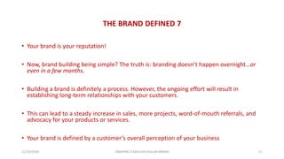 THE BRAND DEFINED 7
• Your brand is your reputation!
• Now, brand building being simple? The truth is: branding doesn’t happen overnight…or
even in a few months.
• Building a brand is definitely a process. However, the ongoing effort will result in
establishing long-term relationships with your customers.
• This can lead to a steady increase in sales, more projects, word-of-mouth referrals, and
advocacy for your products or services.
• Your brand is defined by a customer’s overall perception of your business
21/10/2020 CREATING A MILLION DOLLAR BRAND 11
 