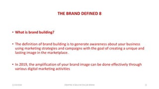 THE BRAND DEFINED 8
• What is brand building?
• The definition of brand building is to generate awareness about your business
using marketing strategies and campaigns with the goal of creating a unique and
lasting image in the marketplace.
• In 2019, the amplification of your brand image can be done effectively through
various digital marketing activities
21/10/2020 CREATING A MILLION DOLLAR BRAND 12
 