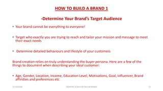 HOW TO BUILD A BRAND 1
-Determine Your Brand’s Target Audience
• Your brand cannot be everything to everyone!
• Target who exactly you are trying to reach and tailor your mission and message to meet
their exact needs
• Determine detailed behaviours and lifestyle of your customers
Brand creation relies on truly understanding the buyer persona. Here are a few of the
things to document when describing your ideal customer:
• Age, Gender, Location, Income, Education Level, Motivations, Goal, Influencer, Brand
affinities and preferences etc
21/10/2020 CREATING A MILLION DOLLAR BRAND 13
 