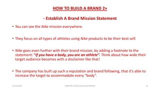 HOW TO BUILD A BRAND 2+
- Establish A Brand Mission Statement
• You can see the Nike mission everywhere.
• They focus on all types of athletes using Nike products to be their best self.
• Nike goes even further with their brand mission, by adding a footnote to the
statement: “If you have a body, you are an athlete“. Think about how wide their
target audience becomes with a disclaimer like that!
• The company has built up such a reputation and brand following, that it’s able to
increase the target to accommodate every “body”.
21/10/2020 CREATING A MILLION DOLLAR BRAND 15
 