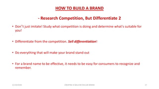 HOW TO BUILD A BRAND
- Research Competition, But Differentiate 2
• Don’t just imitate! Study what competition is doing and determine what's suitable for
you!
• Differentiate from the competition. Sell differentiation!
• Do everything that will make your brand stand out
• For a brand name to be effective, it needs to be easy for consumers to recognize and
remember.
21/10/2020 CREATING A MILLION DOLLAR BRAND 17
 