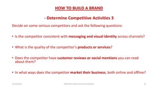 HOW TO BUILD A BRAND
- Determine Competitive Activities 3
Decide on some serious competitors and ask the following questions:
• Is the competitor consistent with messaging and visual identity across channels?
• What is the quality of the competitor’s products or services?
• Does the competitor have customer reviews or social mentions you can read
about them?
• In what ways does the competitor market their business, both online and offline?
21/10/2020 CREATING A MILLION DOLLAR BRAND 18
 