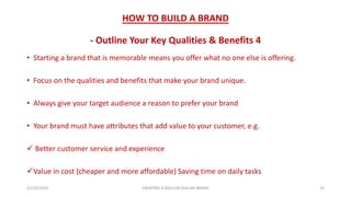 HOW TO BUILD A BRAND
- Outline Your Key Qualities & Benefits 4
• Starting a brand that is memorable means you offer what no one else is offering.
• Focus on the qualities and benefits that make your brand unique.
• Always give your target audience a reason to prefer your brand
• Your brand must have attributes that add value to your customer, e.g.
 Better customer service and experience
Value in cost (cheaper and more affordable) Saving time on daily tasks
21/10/2020 CREATING A MILLION DOLLAR BRAND 19
 